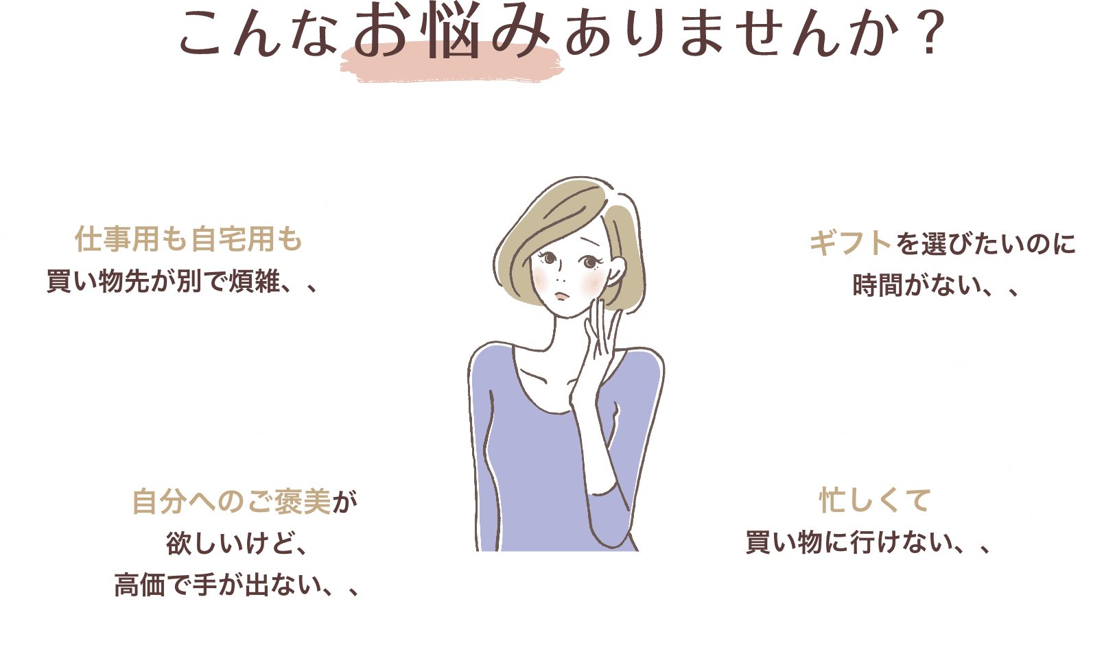 こんなお悩みありませんか？ 仕事用も自宅用も買い物先が別で煩雑、、 ギフトを選びたいのに時間がない、、 自分へのご褒美が欲しいけど、高価で手が出ない、、 忙しくて買い物に行けない、、